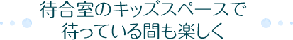 待合室のキッズスペースで待っている間も楽しく